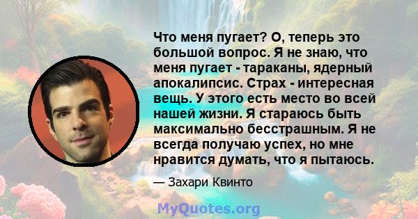 Что меня пугает? О, теперь это большой вопрос. Я не знаю, что меня пугает - тараканы, ядерный апокалипсис. Страх - интересная вещь. У этого есть место во всей нашей жизни. Я стараюсь быть максимально бесстрашным. Я не