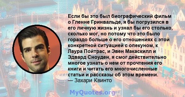 Если бы это был биографический фильм о Гленне Гринвальде, я бы погрузился в его личную жизнь и узнал бы его столько, сколько мог, но потому что это было гораздо больше о его отношениях с этой конкретной ситуацией с