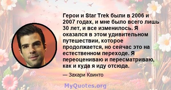 Герои и Star Trek были в 2006 и 2007 годах, и мне было всего лишь 30 лет, и все изменилось. Я оказался в этом удивительном путешествии, которое продолжается, но сейчас это на естественном переходе. Я переоцениваю и