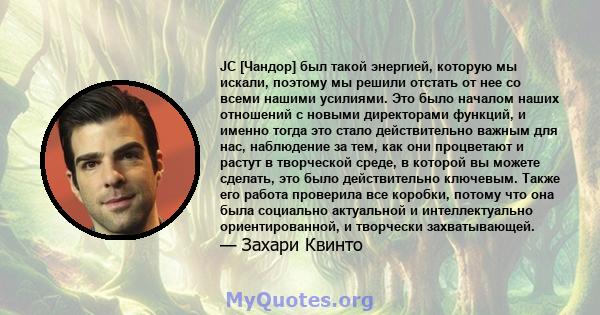 JC [Чандор] был такой энергией, которую мы искали, поэтому мы решили отстать от нее со всеми нашими усилиями. Это было началом наших отношений с новыми директорами функций, и именно тогда это стало действительно важным