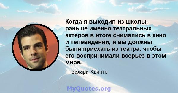 Когда я выходил из школы, раньше именно театральных актеров в итоге снимались в кино и телевидении, и вы должны были приехать из театра, чтобы его воспринимали всерьез в этом мире.