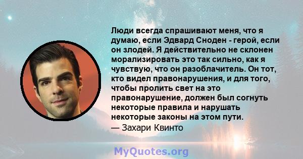 Люди всегда спрашивают меня, что я думаю, если Эдвард Сноден - герой, если он злодей. Я действительно не склонен морализировать это так сильно, как я чувствую, что он разоблачитель. Он тот, кто видел правонарушения, и