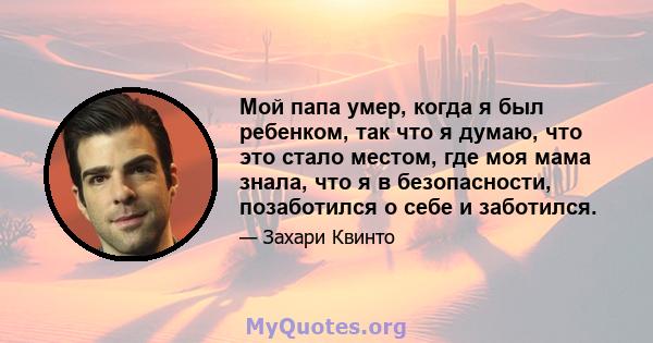 Мой папа умер, когда я был ребенком, так что я думаю, что это стало местом, где моя мама знала, что я в безопасности, позаботился о себе и заботился.