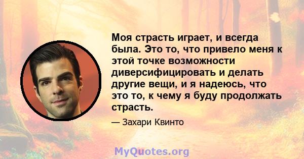 Моя страсть играет, и всегда была. Это то, что привело меня к этой точке возможности диверсифицировать и делать другие вещи, и я надеюсь, что это то, к чему я буду продолжать страсть.