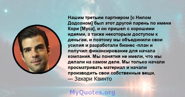 Нашим третьим партнером [с Нилом Додсоном] был этот другой парень по имени Кори [Муса], и он пришел с хорошими идеями, а также некоторым доступом к деньгам, и поэтому мы объединили свои усилия и разработали бизнес -план 