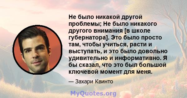 Не было никакой другой проблемы; Не было никакого другого внимания [в школе губернатора]. Это было просто там, чтобы учиться, расти и выступать, и это было довольно удивительно и информативно. Я бы сказал, что это был