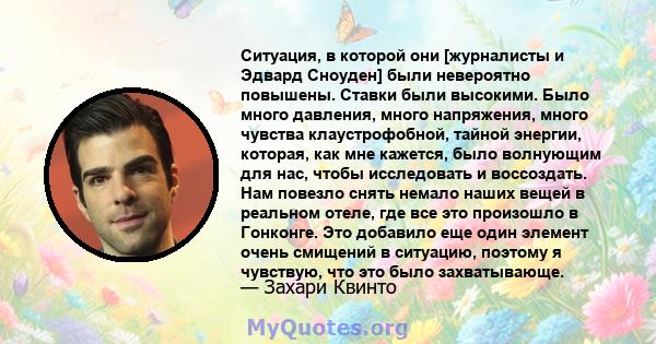 Ситуация, в которой они [журналисты и Эдвард Сноуден] были невероятно повышены. Ставки были высокими. Было много давления, много напряжения, много чувства клаустрофобной, тайной энергии, которая, как мне кажется, было