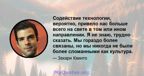 Содействие технологии, вероятно, привело нас больше всего на свете в том или ином направлении. Я не знаю, трудно сказать. Мы гораздо более связаны, но мы никогда не были более сломанными как культура.