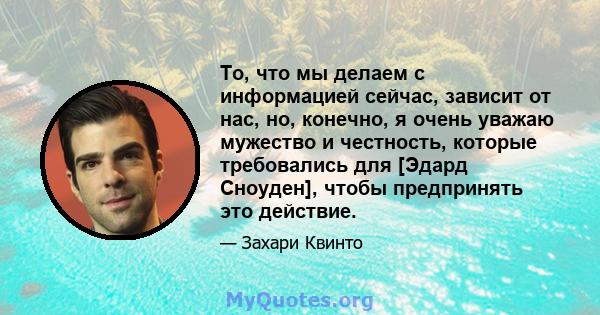 То, что мы делаем с информацией сейчас, зависит от нас, но, конечно, я очень уважаю мужество и честность, которые требовались для [Эдард Сноуден], чтобы предпринять это действие.