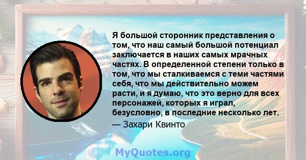 Я большой сторонник представления о том, что наш самый большой потенциал заключается в наших самых мрачных частях. В определенной степени только в том, что мы сталкиваемся с теми частями себя, что мы действительно можем 