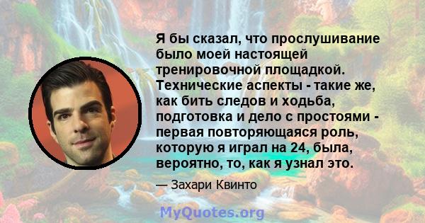 Я бы сказал, что прослушивание было моей настоящей тренировочной площадкой. Технические аспекты - такие же, как бить следов и ходьба, подготовка и дело с простоями - первая повторяющаяся роль, которую я играл на 24,