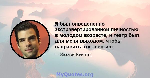 Я был определенно экстравертированной личностью в молодом возрасте, и театр был для меня выходом, чтобы направить эту энергию.