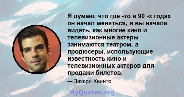 Я думаю, что где -то в 90 -х годах он начал меняться, и вы начали видеть, как многие кино и телевизионные актеры занимаются театром, а продюсеры, использующие известность кино и телевизионных актеров для продажи билетов.