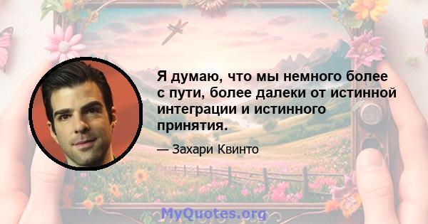 Я думаю, что мы немного более с пути, более далеки от истинной интеграции и истинного принятия.