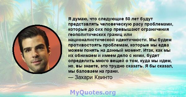 Я думаю, что следующие 50 лет будут представлять человеческую расу проблемами, которые до сих пор превышают ограничения геополитических границ или националистической идентичности. Мы будем противостоять проблемам,