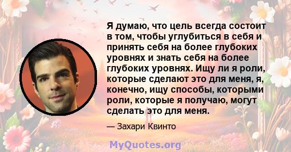 Я думаю, что цель всегда состоит в том, чтобы углубиться в себя и принять себя на более глубоких уровнях и знать себя на более глубоких уровнях. Ищу ли я роли, которые сделают это для меня, я, конечно, ищу способы,