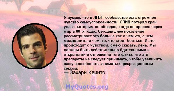 Я думаю, что в ЛГБТ -сообществе есть огромное чувство самоуспокоенности. СПИД потерял край ужаса, которым он обладал, когда он прошел через мир в 80 -х годах. Сегодняшнее поколение рассматривает это больше как о чем