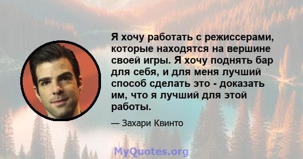 Я хочу работать с режиссерами, которые находятся на вершине своей игры. Я хочу поднять бар для себя, и для меня лучший способ сделать это - доказать им, что я лучший для этой работы.