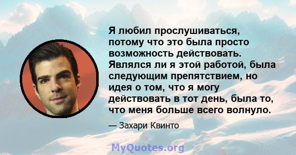 Я любил прослушиваться, потому что это была просто возможность действовать. Являлся ли я этой работой, была следующим препятствием, но идея о том, что я могу действовать в тот день, была то, что меня больше всего