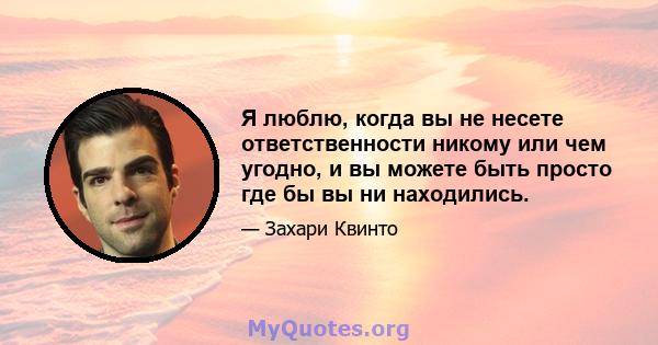 Я люблю, когда вы не несете ответственности никому или чем угодно, и вы можете быть просто где бы вы ни находились.