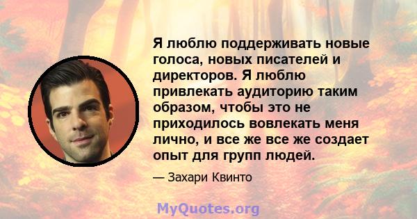 Я люблю поддерживать новые голоса, новых писателей и директоров. Я люблю привлекать аудиторию таким образом, чтобы это не приходилось вовлекать меня лично, и все же все же создает опыт для групп людей.