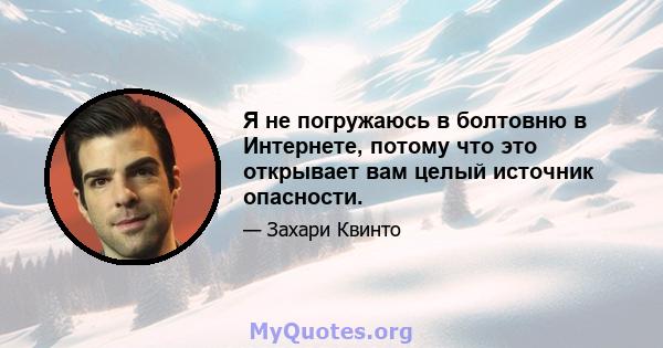 Я не погружаюсь в болтовню в Интернете, потому что это открывает вам целый источник опасности.