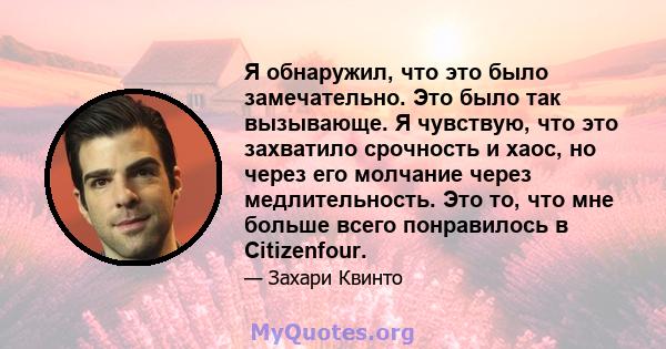 Я обнаружил, что это было замечательно. Это было так вызывающе. Я чувствую, что это захватило срочность и хаос, но через его молчание через медлительность. Это то, что мне больше всего понравилось в Citizenfour.