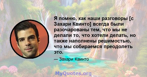 Я помню, как наши разговоры [с Захари Квинто] всегда были разочарованы тем, что мы не делали то, что хотели делать, но также наполнены решимостью, что мы собираемся преодолеть это.