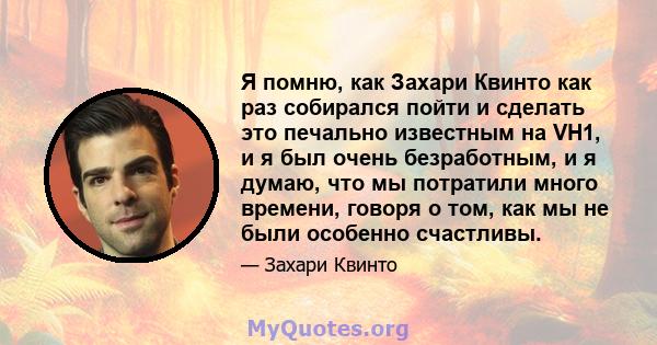 Я помню, как Захари Квинто как раз собирался пойти и сделать это печально известным на VH1, и я был очень безработным, и я думаю, что мы потратили много времени, говоря о том, как мы не были особенно счастливы.