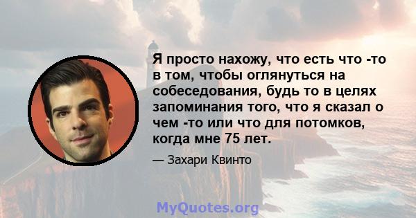 Я просто нахожу, что есть что -то в том, чтобы оглянуться на собеседования, будь то в целях запоминания того, что я сказал о чем -то или что для потомков, когда мне 75 лет.