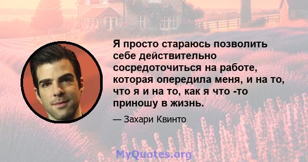 Я просто стараюсь позволить себе действительно сосредоточиться на работе, которая опередила меня, и на то, что я и на то, как я что -то приношу в жизнь.