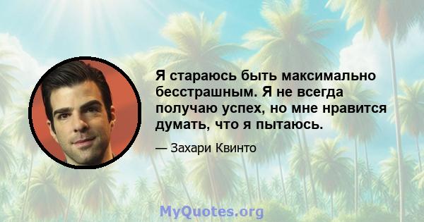 Я стараюсь быть максимально бесстрашным. Я не всегда получаю успех, но мне нравится думать, что я пытаюсь.