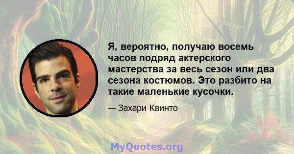 Я, вероятно, получаю восемь часов подряд актерского мастерства за весь сезон или два сезона костюмов. Это разбито на такие маленькие кусочки.