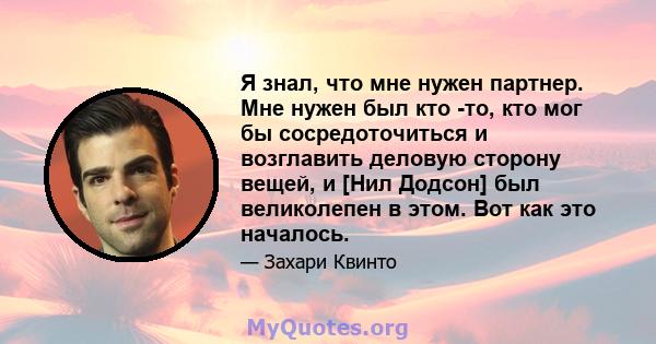 Я знал, что мне нужен партнер. Мне нужен был кто -то, кто мог бы сосредоточиться и возглавить деловую сторону вещей, и [Нил Додсон] был великолепен в этом. Вот как это началось.