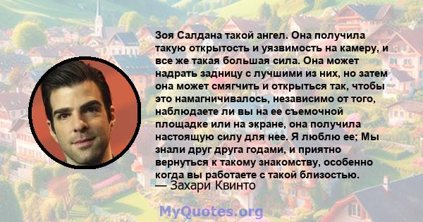 Зоя Салдана такой ангел. Она получила такую ​​открытость и уязвимость на камеру, и все же такая большая сила. Она может надрать задницу с лучшими из них, но затем она может смягчить и открыться так, чтобы это