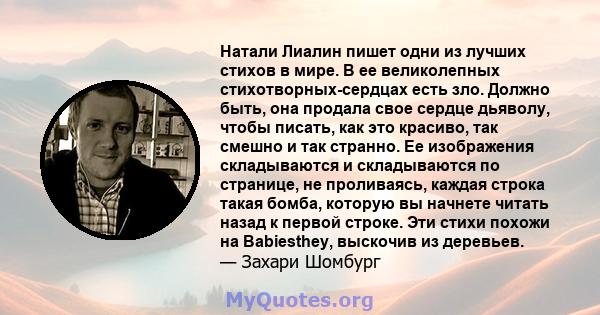 Натали Лиалин пишет одни из лучших стихов в мире. В ее великолепных стихотворных-сердцах есть зло. Должно быть, она продала свое сердце дьяволу, чтобы писать, как это красиво, так смешно и так странно. Ее изображения