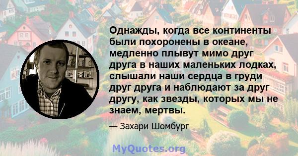 Однажды, когда все континенты были похоронены в океане, медленно плывут мимо друг друга в наших маленьких лодках, слышали наши сердца в груди друг друга и наблюдают за друг другу, как звезды, которых мы не знаем, мертвы.