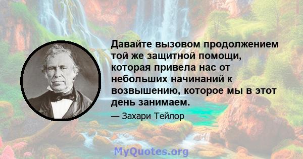 Давайте вызовом продолжением той же защитной помощи, которая привела нас от небольших начинаний к возвышению, которое мы в этот день занимаем.