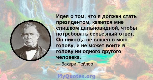 Идея о том, что я должен стать президентом, кажется мне слишком дальновидной, чтобы потребовать серьезный ответ. Он никогда не вошел в мою голову, и не может войти в голову ни одного другого человека.