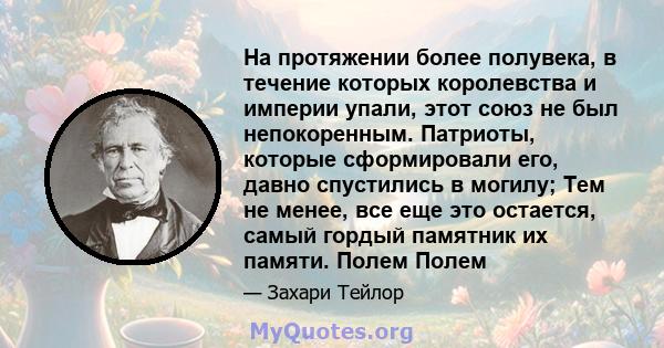 На протяжении более полувека, в течение которых королевства и империи упали, этот союз не был непокоренным. Патриоты, которые сформировали его, давно спустились в могилу; Тем не менее, все еще это остается, самый гордый 