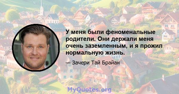 У меня были феноменальные родители. Они держали меня очень заземленным, и я прожил нормальную жизнь.