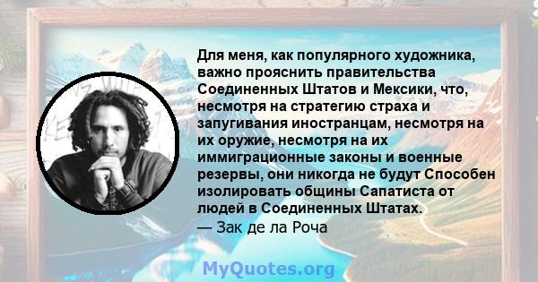 Для меня, как популярного художника, важно прояснить правительства Соединенных Штатов и Мексики, что, несмотря на стратегию страха и запугивания иностранцам, несмотря на их оружие, несмотря на их иммиграционные законы и 