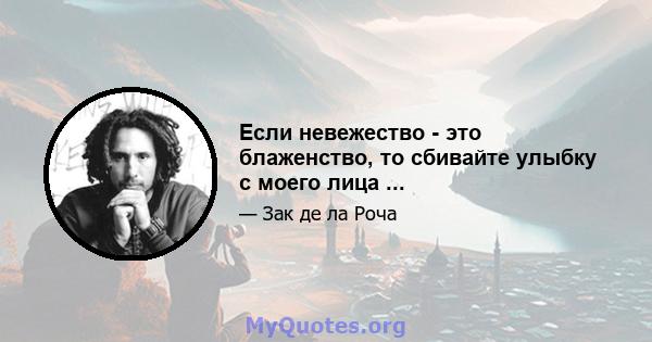 Если невежество - это блаженство, то сбивайте улыбку с моего лица ...