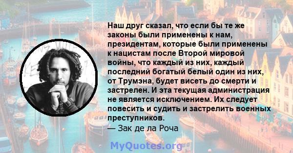 Наш друг сказал, что если бы те же законы были применены к нам, президентам, которые были применены к нацистам после Второй мировой войны, что каждый из них, каждый последний богатый белый один из них, от Трумэна, будет 