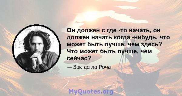 Он должен с где -то начать, он должен начать когда -нибудь, что может быть лучше, чем здесь? Что может быть лучше, чем сейчас?