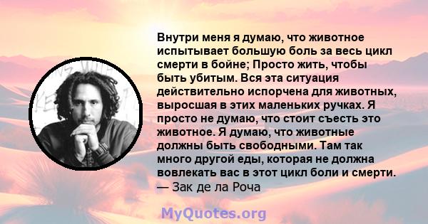 Внутри меня я думаю, что животное испытывает большую боль за весь цикл смерти в бойне; Просто жить, чтобы быть убитым. Вся эта ситуация действительно испорчена для животных, выросшая в этих маленьких ручках. Я просто не 