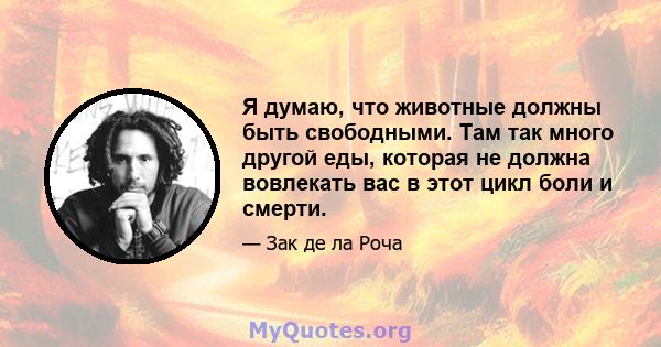 Я думаю, что животные должны быть свободными. Там так много другой еды, которая не должна вовлекать вас в этот цикл боли и смерти.