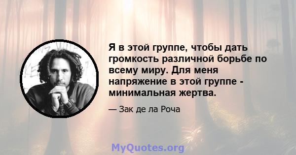 Я в этой группе, чтобы дать громкость различной борьбе по всему миру. Для меня напряжение в этой группе - минимальная жертва.