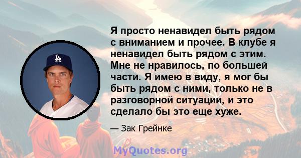 Я просто ненавидел быть рядом с вниманием и прочее. В клубе я ненавидел быть рядом с этим. Мне не нравилось, по большей части. Я имею в виду, я мог бы быть рядом с ними, только не в разговорной ситуации, и это сделало