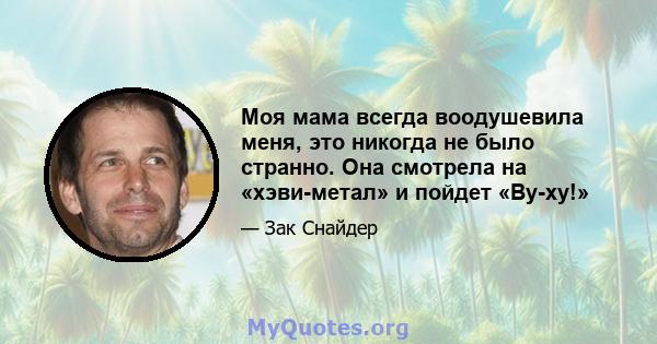 Моя мама всегда воодушевила меня, это никогда не было странно. Она смотрела на «хэви-метал» и пойдет «Ву-ху!»